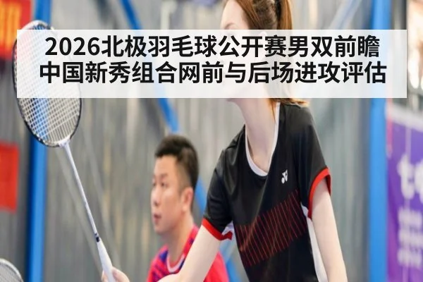 2026北极羽毛球公开赛男双前瞻 中国新秀组合网前与后场进攻评估