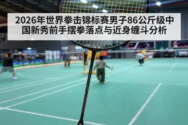 2026年世界拳击锦标赛男子86公斤级中国新秀前手摆拳落点与近身缠斗分析
