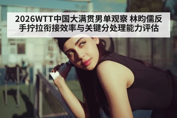 2026WTT中国大满贯男单观察 林昀儒反手拧拉衔接效率与关键分处理能力评估